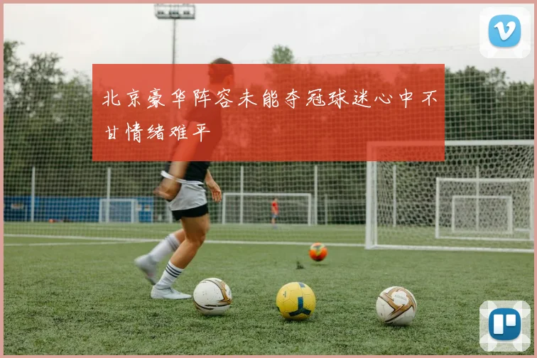 北京豪华阵容未能夺冠球迷心中不甘情绪难平