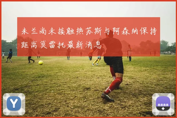 米兰尚未接触热苏斯与阿森纳保持距离莫雷托最新消息