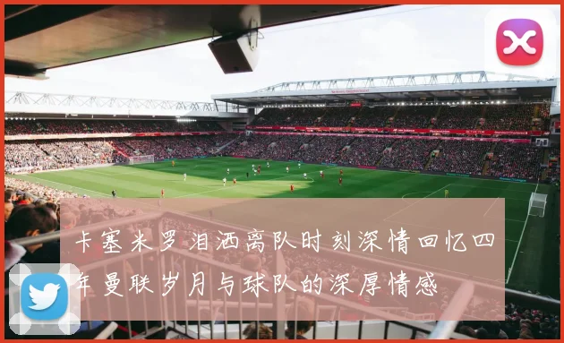 卡塞米罗泪洒离队时刻深情回忆四年曼联岁月与球队的深厚情感