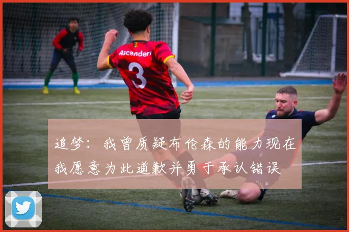 追梦：我曾质疑布伦森的能力现在我愿意为此道歉并勇于承认错误