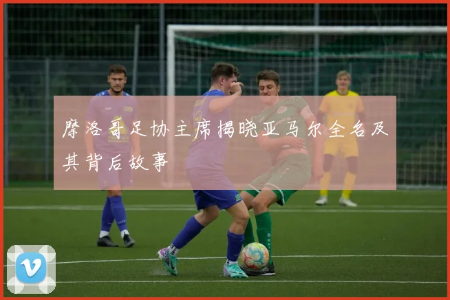 摩洛哥足协主席揭晓亚马尔全名及其背后故事