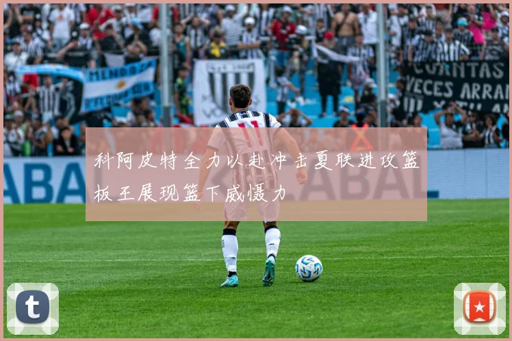 科阿皮特全力以赴冲击夏联进攻篮板王展现篮下威慑力