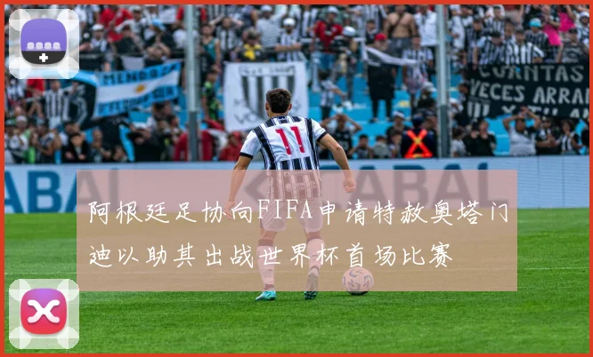 阿根廷足协向FIFA申请特赦奥塔门迪以助其出战世界杯首场比赛
