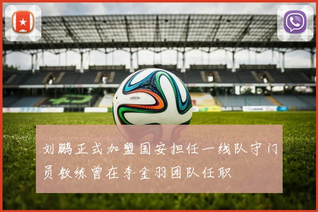 刘鹏正式加盟国安担任一线队守门员教练曾在李金羽团队任职