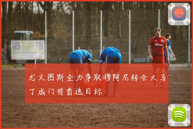 尤文图斯全力争取穆阿尼转会大马丁成门将首选目标