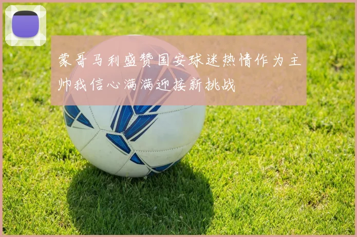 蒙哥马利盛赞国安球迷热情作为主帅我信心满满迎接新挑战