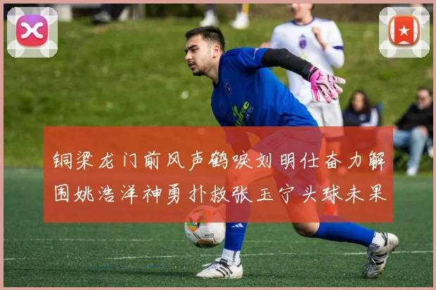 铜梁龙门前风声鹤唳刘明仕奋力解围姚浩洋神勇扑救张玉宁头球未果