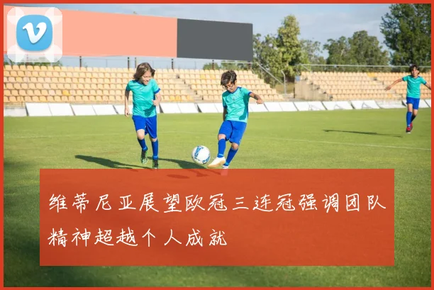 维蒂尼亚展望欧冠三连冠强调团队精神超越个人成就
