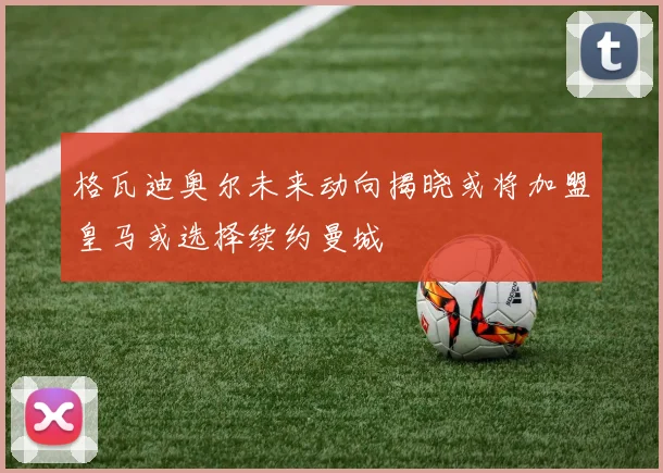格瓦迪奥尔未来动向揭晓或将加盟皇马或选择续约曼城