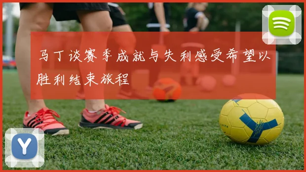 马丁谈赛季成就与失利感受希望以胜利结束旅程