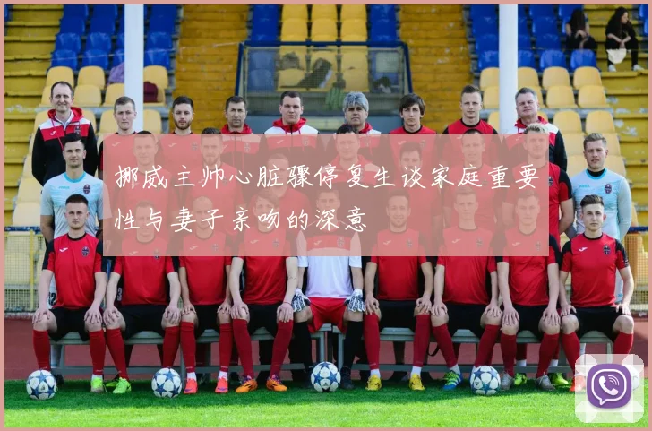 挪威主帅心脏骤停复生谈家庭重要性与妻子亲吻的深意