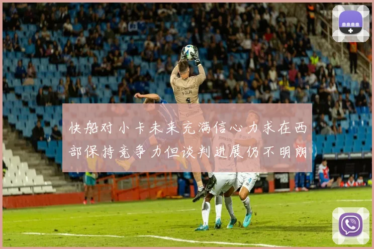 快船对小卡未来充满信心力求在西部保持竞争力但谈判进展仍不明朗