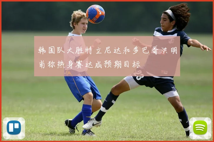 韩国队大胜特立尼达和多巴哥洪明甫称热身赛达成预期目标