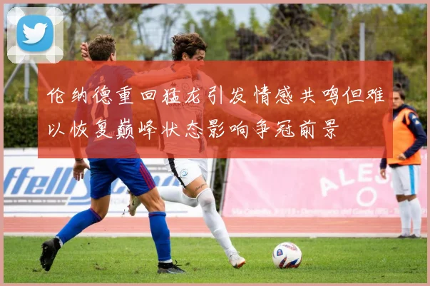 伦纳德重回猛龙引发情感共鸣但难以恢复巅峰状态影响争冠前景