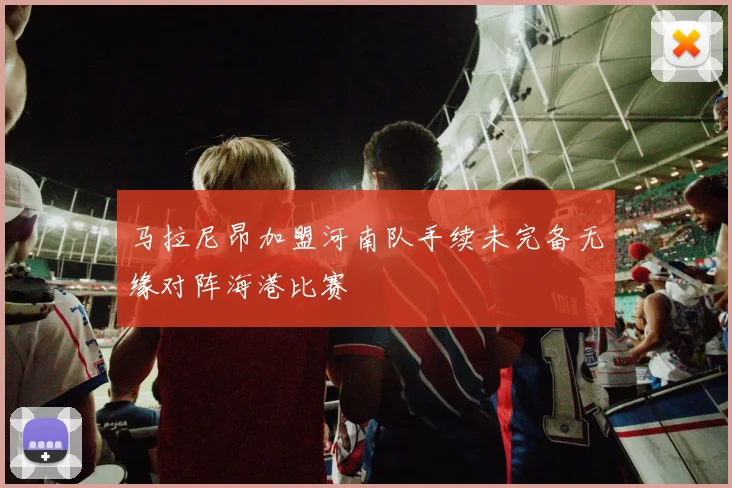马拉尼昂加盟河南队手续未完备无缘对阵海港比赛
