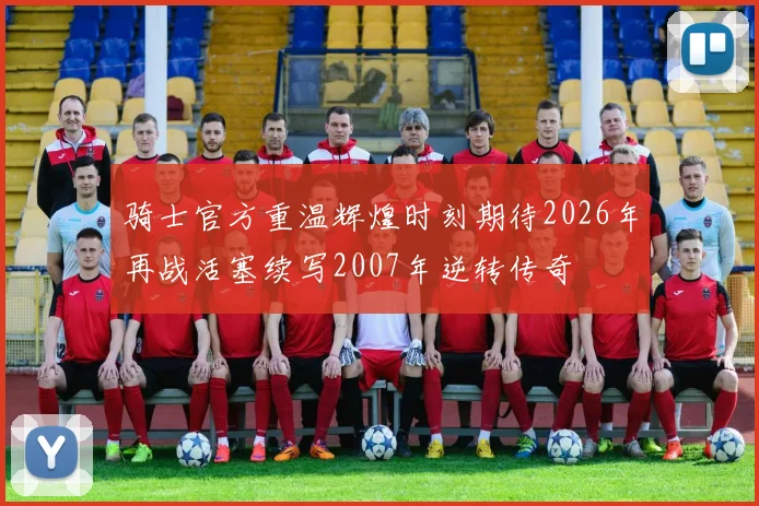骑士官方重温辉煌时刻期待2026年再战活塞续写2007年逆转传奇