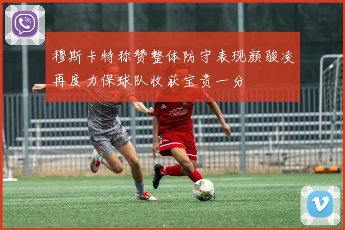 穆斯卡特称赞整体防守表现颜骏凌再度力保球队收获宝贵一分