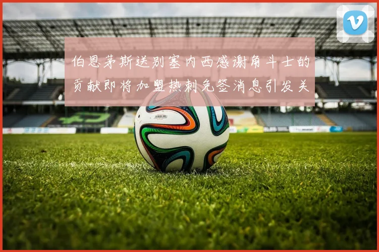 伯恩茅斯送别塞内西感谢角斗士的贡献即将加盟热刺免签消息引发关注