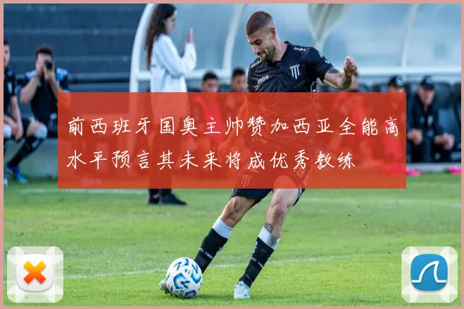 前西班牙国奥主帅赞加西亚全能高水平预言其未来将成优秀教练