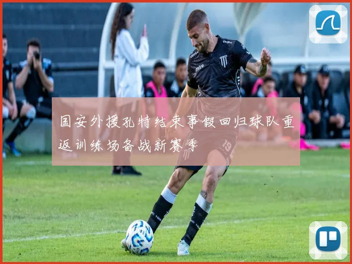国安外援孔特结束事假回归球队重返训练场备战新赛季