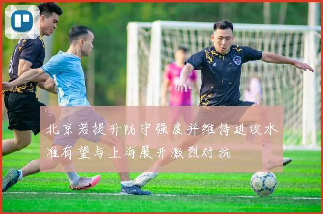 北京若提升防守强度并维持进攻水准有望与上海展开激烈对抗